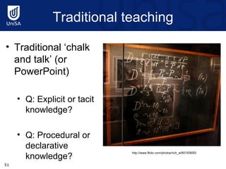 Traditional teaching http://www.flickr.com/photos/rich_w/60183650/ Traditional ‘chalk and talk’ (or PowerPoint) Q: Explicit or tacit knowledge? Q: Procedural or declarative knowledge? 