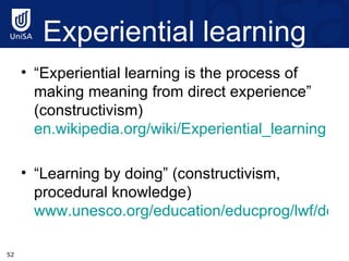 Experiential learning “ Experiential learning is the process of making meaning from direct experience” (constructivism)  en.wikipedia.org/wiki/Experiential_learning “ Learning by doing” (constructivism, procedural knowledge)  www.unesco.org/education/educprog/lwf/doc/portfolio/definitions.htm 