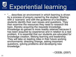 Experiential learning “…  describes an environment in which learning is driven by a process of enquiry owned by the student. Starting with a ‘scenario’ and with the guidance of a facilitator, students identify their own issues and questions. They then examine the resources they need to research the topic, thereby acquiring the requisite knowledge. Knowledge so gained is more readily retained because it has been acquired by experience and in relation to a real problem. It is essential that our students are educated for knowledge creation, lifelong learning and leadership. They will take on leading roles in their future working environments: directing change, asking important questions, solving problems and developing new knowledge.”  - CEEBL (2007)  