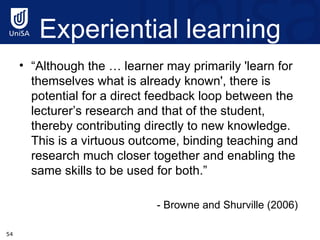 Experiential learning “ Although the … learner may primarily 'learn for themselves what is already known', there is potential for a direct feedback loop between the lecturer’s research and that of the student, thereby contributing directly to new knowledge. This is a virtuous outcome, binding teaching and research much closer together and enabling the same skills to be used for both.” - Browne and Shurville (2006)  