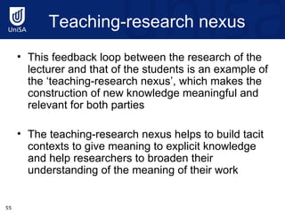 Teaching-research nexus This feedback loop between the research of the lecturer and that of the students is an example of the ‘teaching-research nexus’, which makes the construction of new knowledge meaningful and relevant for both parties The teaching-research nexus helps to build tacit contexts to give meaning to explicit knowledge and help researchers to broaden their understanding of the meaning of their work 