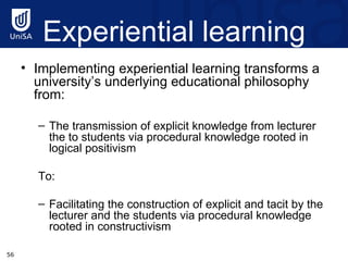 Experiential learning Implementing experiential learning transforms a university’s underlying educational philosophy from:  The transmission of explicit knowledge from lecturer the to students via procedural knowledge rooted in logical positivism  To:  Facilitating the construction of explicit and tacit by the lecturer and the students via procedural knowledge rooted in constructivism 