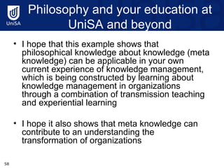 Philosophy and your education at UniSA and beyond I hope that this example shows that philosophical knowledge about knowledge (meta knowledge) can be applicable in your own current experience of knowledge management, which is being constructed by learning about knowledge management in organizations through a combination of transmission teaching and experiential learning I hope it also shows that meta knowledge can contribute to an understanding the transformation of organizations 
