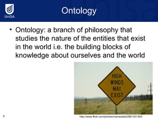 Ontology Ontology: a branch of philosophy that studies the nature of the entities that exist in the world i.e. the building blocks of knowledge about ourselves and the world http://www.flickr.com/photos/memestate/2861351393/ 