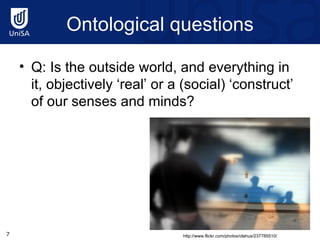 Ontological questions Q: Is the outside world, and everything in it, objectively ‘real’ or a (social) ‘construct’ of our senses and minds? http://www.flickr.com/photos/olahus/237785510/ 