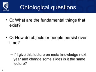 Ontological questions Q: What are the fundamental things that exist? Q: How do objects or people persist over time? If I give this lecture on meta knowledge next year and change some slides is it the same lecture? 