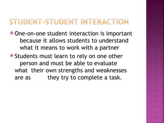 ⦿ One-on-one student interaction is important
because it allows students to understand
what it means to work with a partner
⦿ Students must learn to rely on one other
person and must be able to evaluate
what their own strengths and weaknesses
are as they try to complete a task.
 