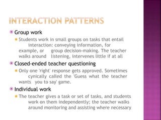 ⦿ Group work
◾ Students work in small groups on tasks that entail
interaction: conveying information, for
example, or group decision-making. The teacher
walks around listening, intervenes little if at all
⦿ Closed-ended teacher questioning
◾ Only one 'right' response gets approved. Sometimes
cynically called the 'Guess what the teacher
wants you to say' game.
⦿ Individual work
◾ The teacher gives a task or set of tasks, and students
work on them independently; the teacher walks
around monitoring and assisting where necessary
 