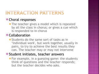⦿ Choral responses
◾ The teacher gives a model which is repeated
by all the class in chorus; or gives a cue which
is responded to in chorus
⦿ Collaboration
◾ Students do the same sort of tasks as in
‘Individual work', but work together, usually in
pairs, to try to achieve the best results they
can. The teacher may or may not intervene
⦿ Student initiates, teacher answers
◾ For example, in a guessing game: the students
think of questions and the teacher responds;
but the teacher decides who asks.
 