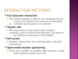 ⦿ Full classroom interaction
◾ The students debate a topic or do a language task as
a class; the teacher may intervene occasionally,
to stimulate participation or to monitor
⦿ Teacher talk
◾ This may involve some kind of silent student
response, such as writing from dictation, but there is
no initiative on the part of the student.
⦿ Self access
◾ Students choose their own learning tasks, and work
autonomous
⦿ Open-ended teacher questioning
◾ There are a number of possible 'right' answers, so that
more students answer each cue
 
