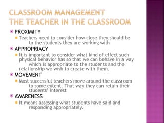 ⦿ PROXIMITY
◾ Teachers need to consider how close they should be
to the students they are working with
⦿ APPROPRIACY
◾ It is important to consider what kind of effect such
physical behavior has so that we can behave in a way
which is appropriate to the students and the
relationship we wish to create with them.
⦿ MOVEMENT
◾ Most successful teachers move around the classroom
to some extent. That way they can retain their
students’ interest
⦿ AWARENESS
◾ It means assessing what students have said and
responding appropriately.
 