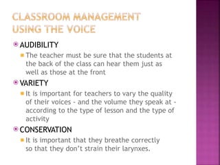 ⦿ AUDIBILITY
◾ The teacher must be sure that the students at
the back of the class can hear them just as
well as those at the front
⦿ VARIETY
◾ It is important for teachers to vary the quality
of their voices - and the volume they speak at -
according to the type of lesson and the type of
activity
⦿ CONSERVATION
◾ It is important that they breathe correctly
so that they don’t strain their larynxes.
 