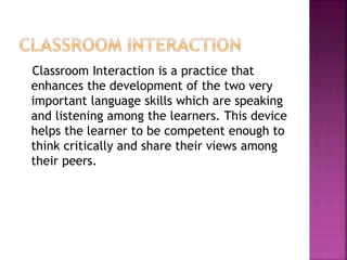 Classroom Interaction is a practice that
enhances the development of the two very
important language skills which are speaking
and listening among the learners. This device
helps the learner to be competent enough to
think critically and share their views among
their peers.
 