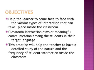 ⦿ Help the learner to come face to face with
the various types of interaction that can
take place inside the classroom
⦿ Classroom Interaction aims at meaningful
communication among the students in their
target language
⦿ This practice will help the teacher to have a
detailed study of the nature and the
frequency of student interaction inside the
classroom
 