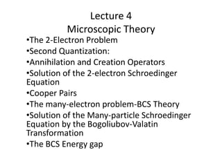 Lecture 4
Microscopic Theory
•The 2-Electron Problem
•Second Quantization:
•Annihilation and Creation Operators
•Solution of the 2-electron Schroedinger
Equation
•Cooper Pairs
•The many-electron problem-BCS Theory
•Solution of the Many-particle Schroedinger
Equation by the Bogoliubov-Valatin
Transformation
•The BCS Energy gap
 