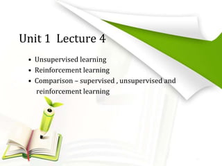 Unit 1 Lecture 4
• Unsupervised learning
• Reinforcement learning
• Comparison – supervised , unsupervised and
reinforcement learning
 