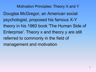 1
Motivation Principles: Theory X and Y
Douglas McGregor, an American social
psychologist, proposed his famous X-Y
theory in his 1960 book 'The Human Side of
Enterprise'. Theory x and theory y are still
referred to commonly in the field of
management and motivation
 