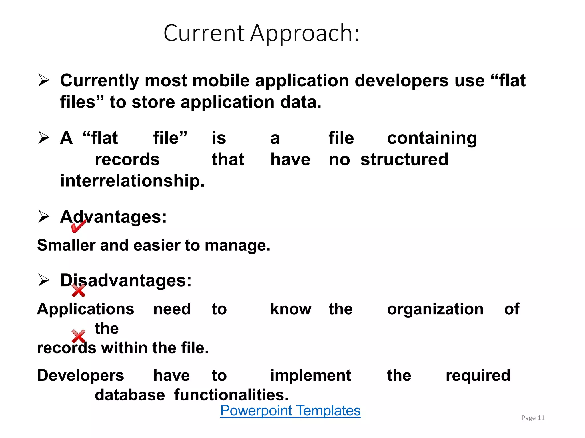 Powerpoint Templates
Current Approach:
Page 11
 Currently most mobile application developers use “flat
files” to store application data.
 A “flat file” is a file containing
records that have no structured
interrelationship.
 Advantages:
Smaller and easier to manage.
 Disadvantages:
Applications need to know the organization of
the
records within the file.
Developers have to implement the required
database functionalities.
 