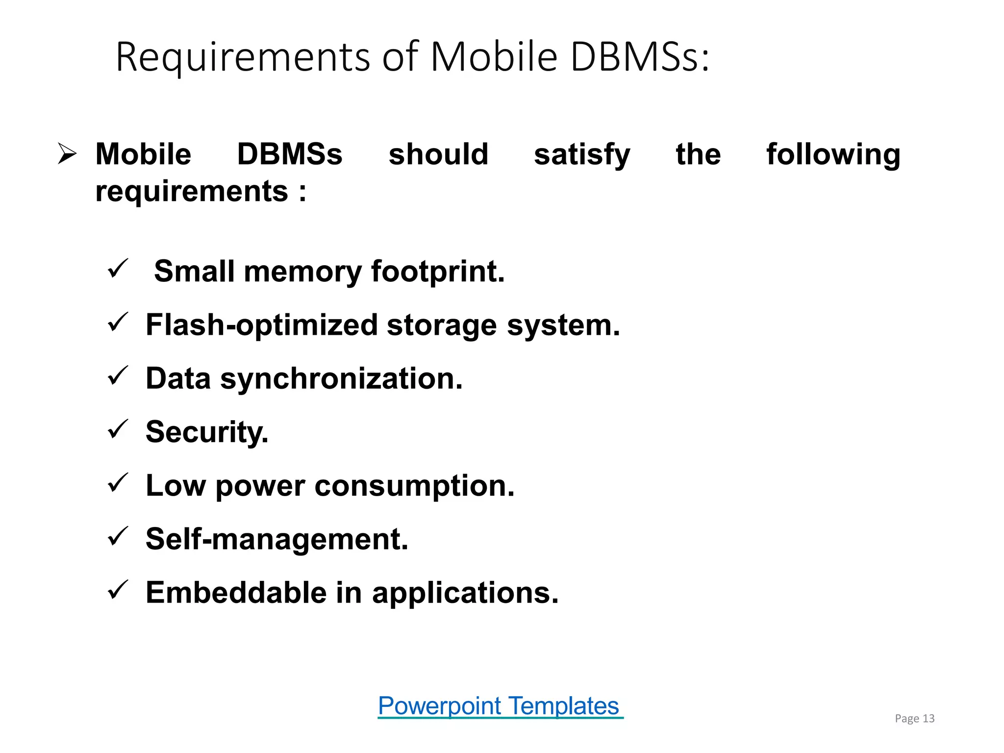 Powerpoint Templates
Requirements of Mobile DBMSs:
Page 13
 Mobile DBMSs should satisfy the following
requirements :
 Small memory footprint.
 Flash-optimized storage system.
 Data synchronization.
 Security.
 Low power consumption.
 Self-management.
 Embeddable in applications.
 