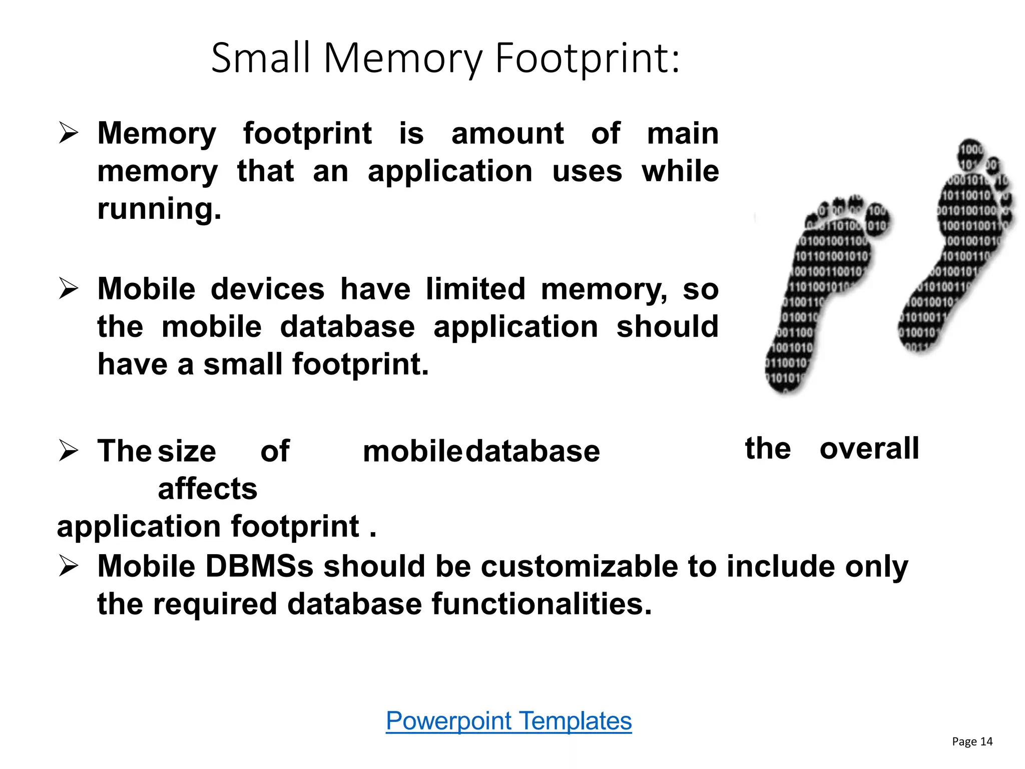 Powerpoint Templates
Small Memory Footprint:
Page 14
the overall
 Mobile DBMSs should be customizable to include only
the required database functionalities.
 Memory footprint is amount of main
memory that an application uses while
running.
 Mobile devices have limited memory, so
the mobile database application should
have a small footprint.
 The size of mobiledatabase
affects
application footprint .
 