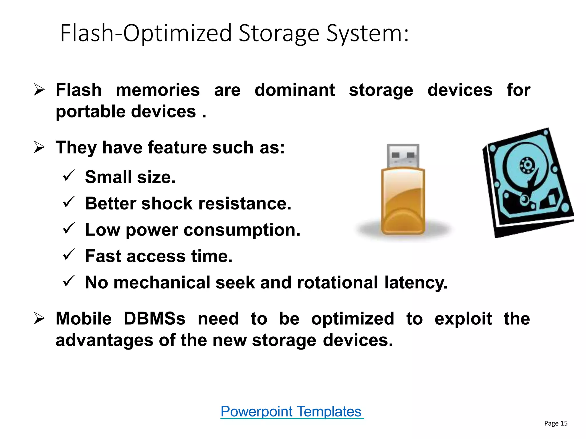 Powerpoint Templates
Flash-Optimized Storage System:
Page 15
 Flash memories are dominant storage devices for
portable devices .
 They have feature such as:
 Small size.
 Better shock resistance.
 Low power consumption.
 Fast access time.
 No mechanical seek and rotational latency.
 Mobile DBMSs need to be optimized to exploit the
advantages of the new storage devices.
 