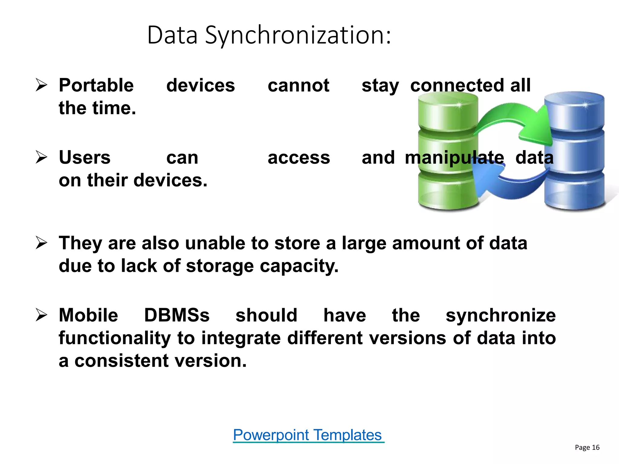 Powerpoint Templates
Data Synchronization:
Page 16
 Portable devices cannot stay connected all
the time.
 Users can access and manipulate data
on their devices.
 They are also unable to store a large amount of data
due to lack of storage capacity.
 Mobile DBMSs should have the synchronize
functionality to integrate different versions of data into
a consistent version.
 