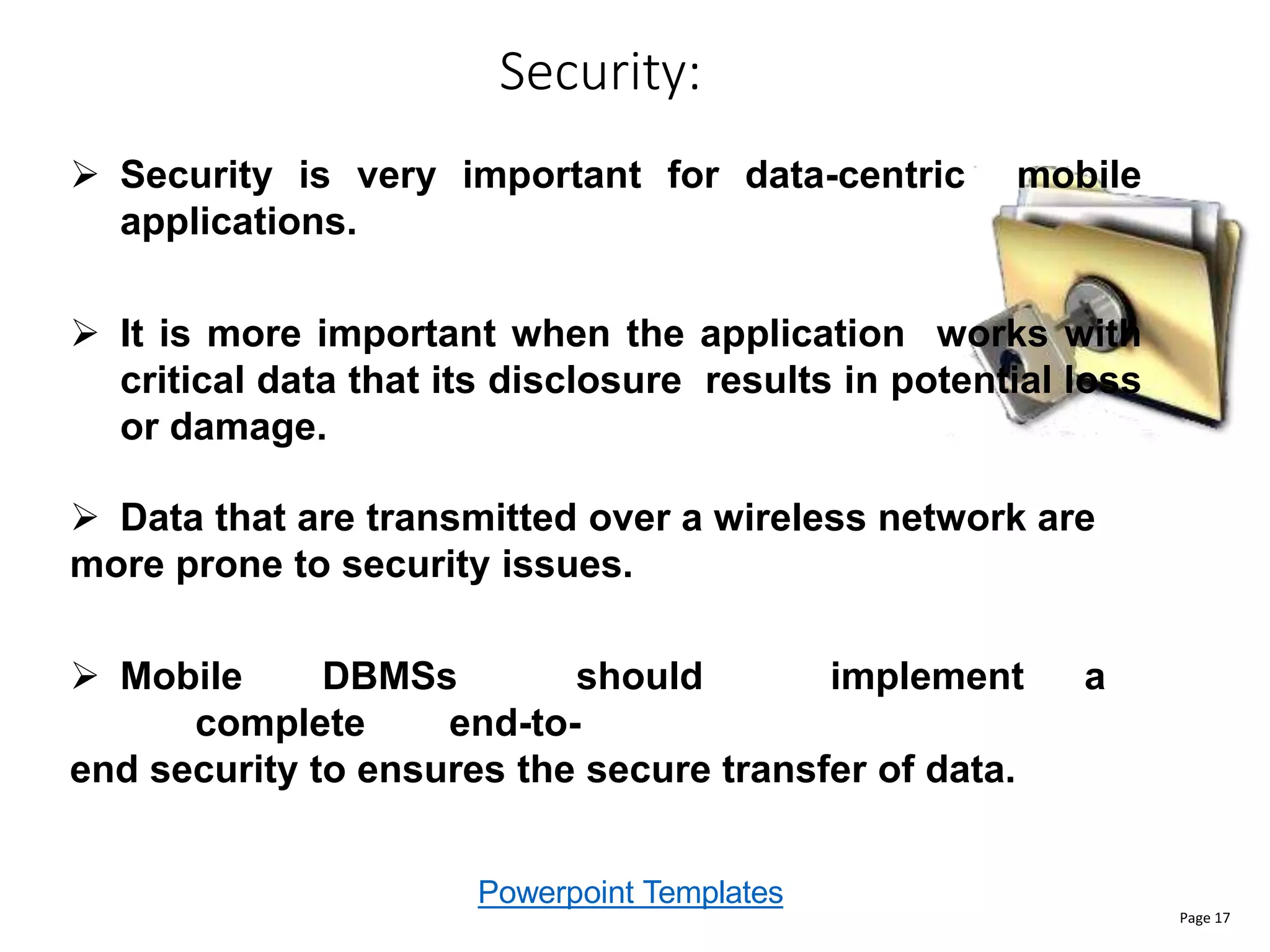 Powerpoint Templates
Security:
Page 17
 Security is very important for data-centric mobile
applications.
 It is more important when the application works with
critical data that its disclosure results in potential loss
or damage.
 Data that are transmitted over a wireless network are
more prone to security issues.
 Mobile DBMSs should implement a
complete end-to-
end security to ensures the secure transfer of data.
 