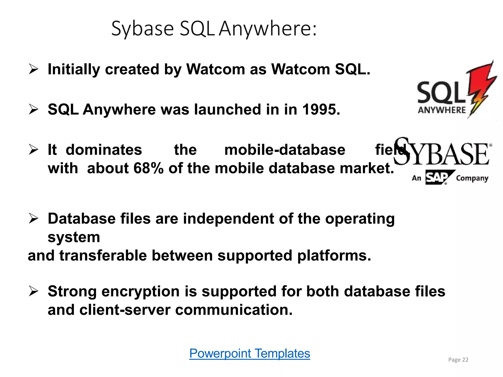 Powerpoint Templates
Sybase SQLAnywhere:
Page 22
 Initially created by Watcom as Watcom SQL.
 SQL Anywhere was launched in in 1995.
 It dominates the mobile-database field,
with about 68% of the mobile database market.
 Database files are independent of the operating
system
and transferable between supported platforms.
 Strong encryption is supported for both database files
and client-server communication.
 