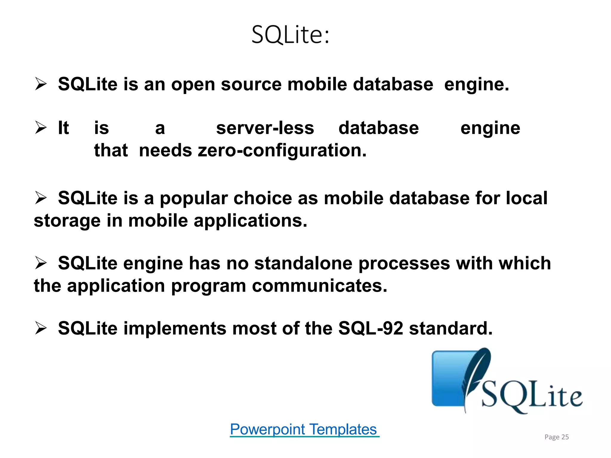 Powerpoint Templates
SQLite:
Page 25
 SQLite is an open source mobile database engine.
 It is a server-less database engine
that needs zero-configuration.
 SQLite is a popular choice as mobile database for local
storage in mobile applications.
 SQLite engine has no standalone processes with which
the application program communicates.
 SQLite implements most of the SQL-92 standard.
 