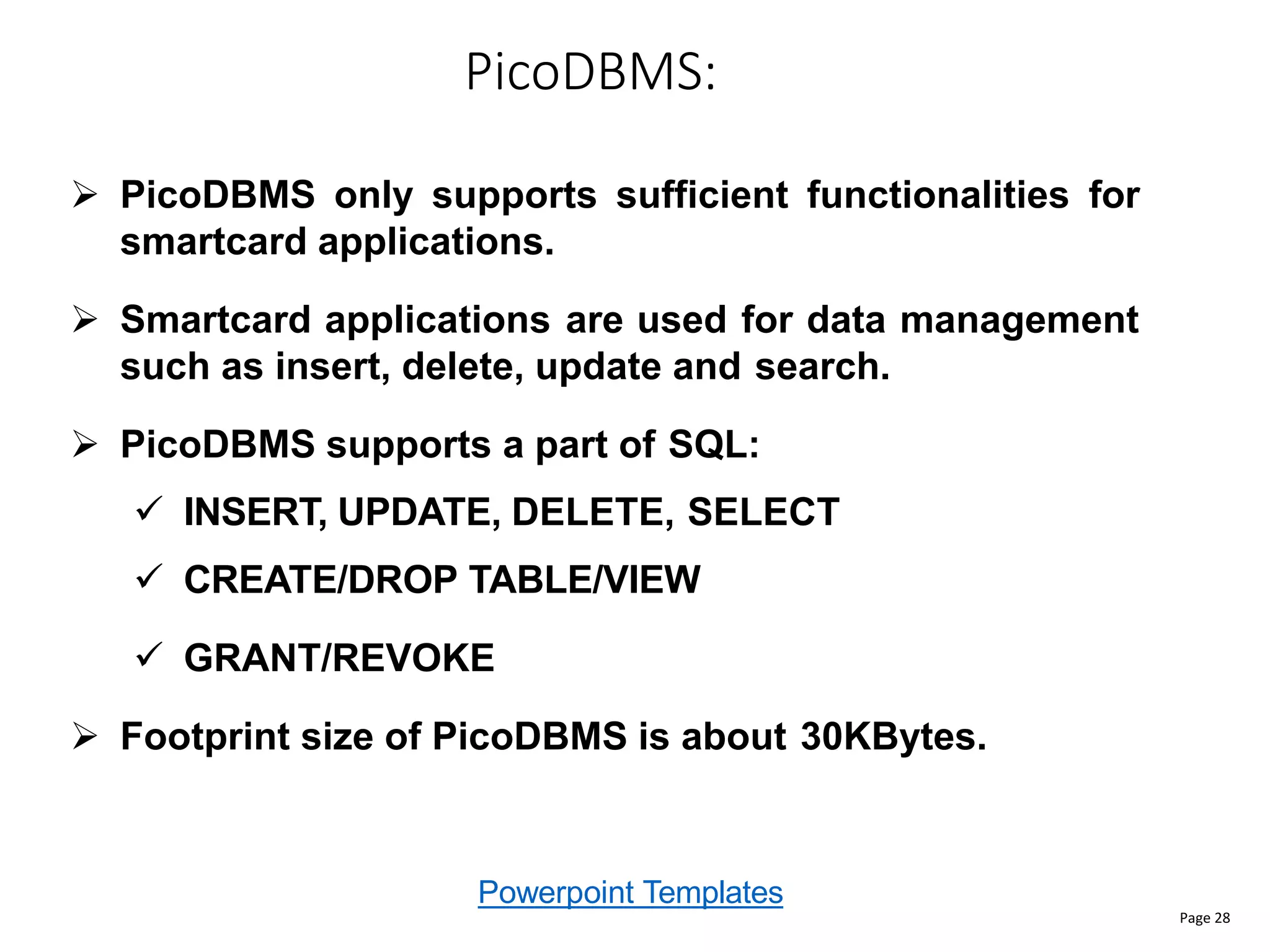 Powerpoint Templates
PicoDBMS:
Page 28
 PicoDBMS only supports sufficient functionalities for
smartcard applications.
 Smartcard applications are used for data management
such as insert, delete, update and search.
 PicoDBMS supports a part of SQL:
 INSERT, UPDATE, DELETE, SELECT
 CREATE/DROP TABLE/VIEW
 GRANT/REVOKE
 Footprint size of PicoDBMS is about 30KBytes.
 