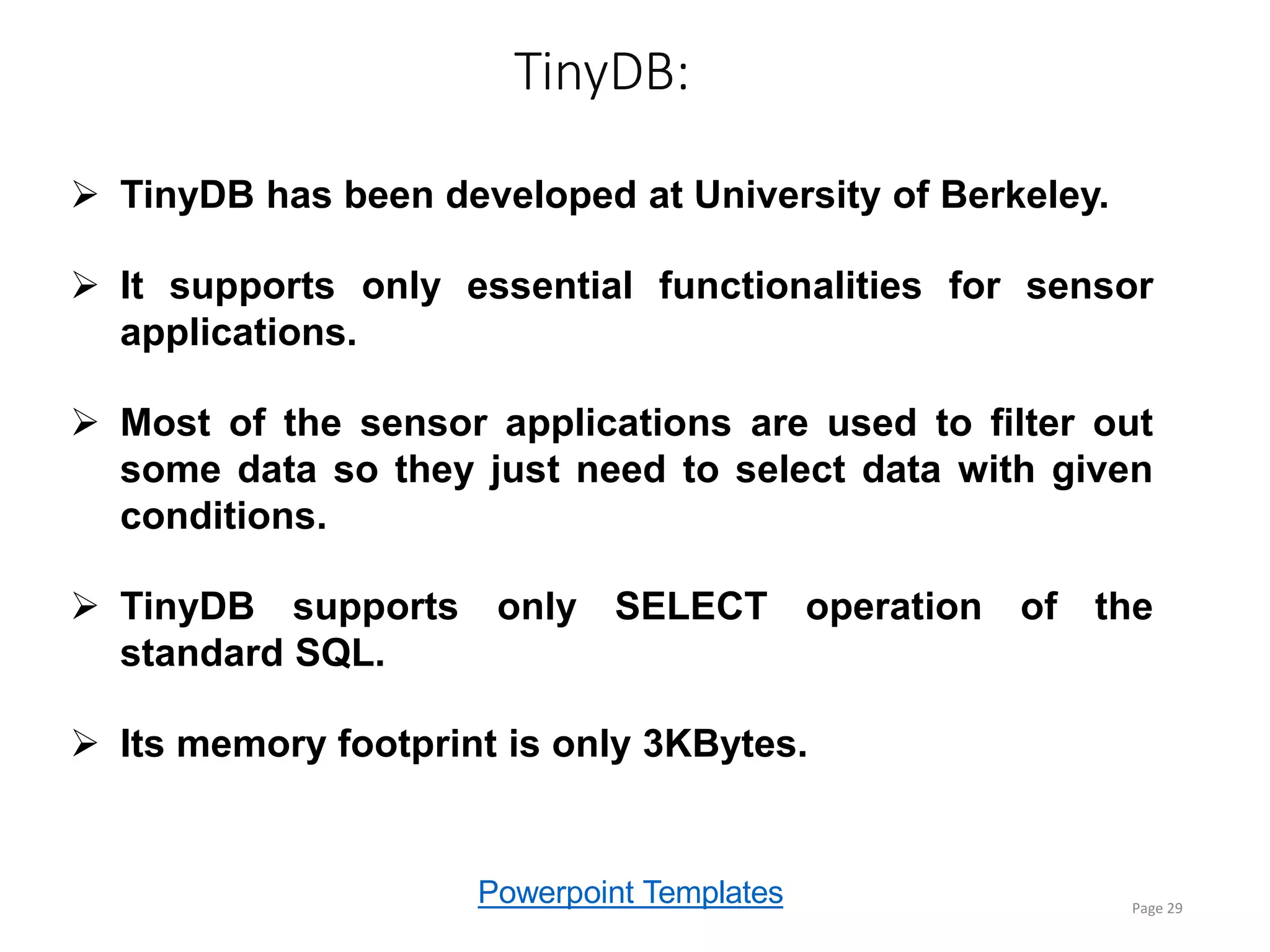 Powerpoint Templates
TinyDB:
Page 29
 TinyDB has been developed at University of Berkeley.
 It supports only essential functionalities for sensor
applications.
 Most of the sensor applications are used to filter out
some data so they just need to select data with given
conditions.
 TinyDB supports only SELECT operation of the
standard SQL.
 Its memory footprint is only 3KBytes.
 