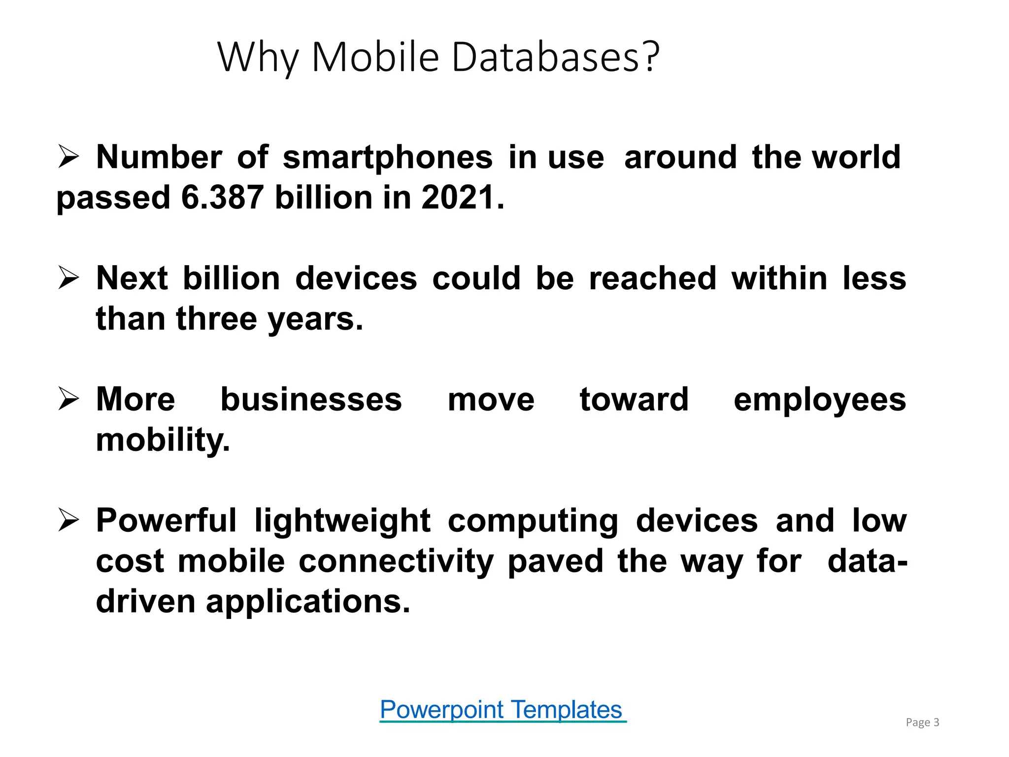 Powerpoint Templates
Why Mobile Databases?
Page 3
 Number of smartphones in use around the world
passed 6.387 billion in 2021.
 Next billion devices could be reached within less
than three years.
 More businesses move toward employees
mobility.
 Powerful lightweight computing devices and low
cost mobile connectivity paved the way for data-
driven applications.
 