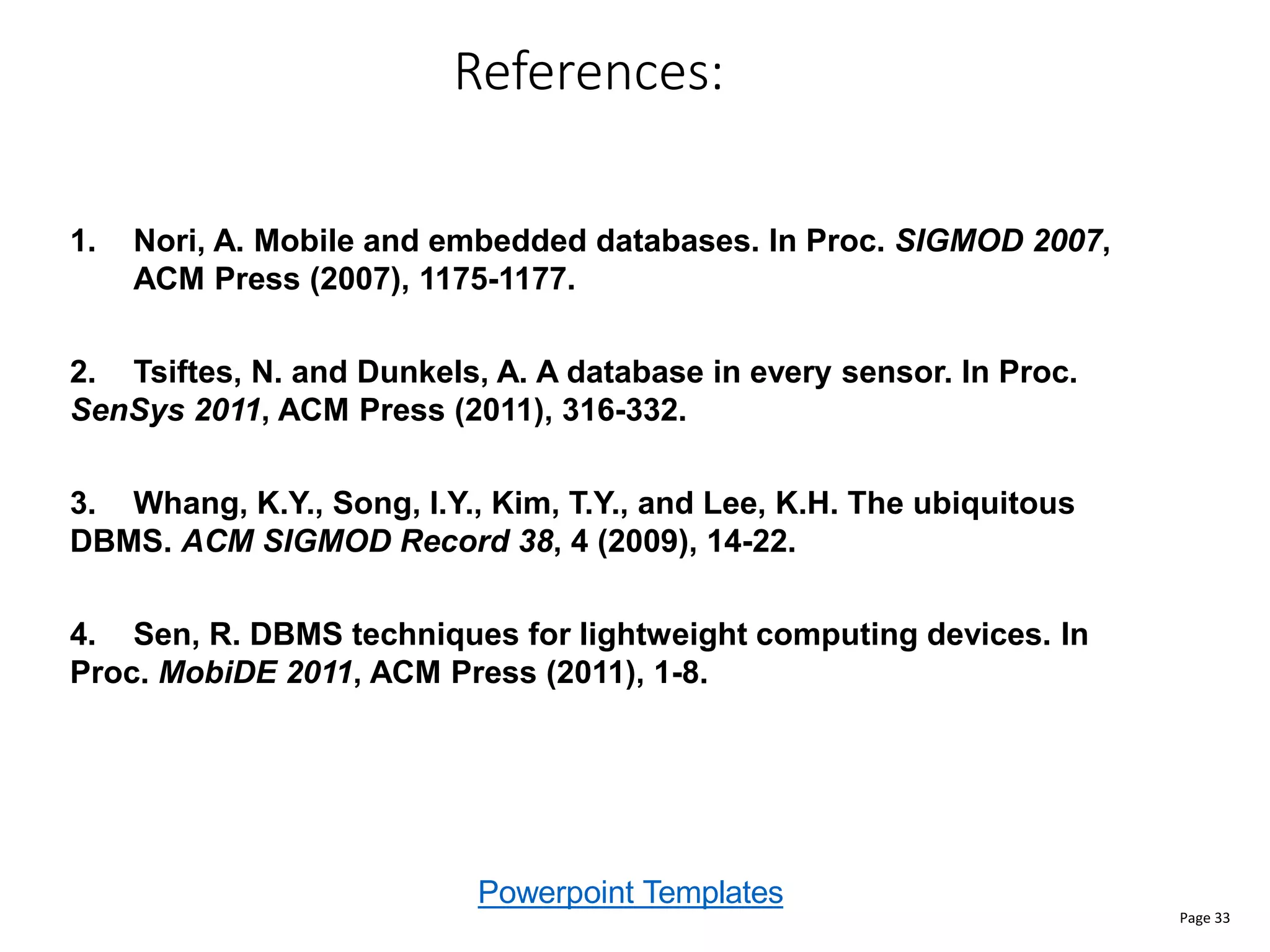 Powerpoint Templates
References:
Page 33
1. Nori, A. Mobile and embedded databases. In Proc. SIGMOD 2007,
ACM Press (2007), 1175-1177.
2. Tsiftes, N. and Dunkels, A. A database in every sensor. In Proc.
SenSys 2011, ACM Press (2011), 316-332.
3. Whang, K.Y., Song, I.Y., Kim, T.Y., and Lee, K.H. The ubiquitous
DBMS. ACM SIGMOD Record 38, 4 (2009), 14-22.
4. Sen, R. DBMS techniques for lightweight computing devices. In
Proc. MobiDE 2011, ACM Press (2011), 1-8.
 