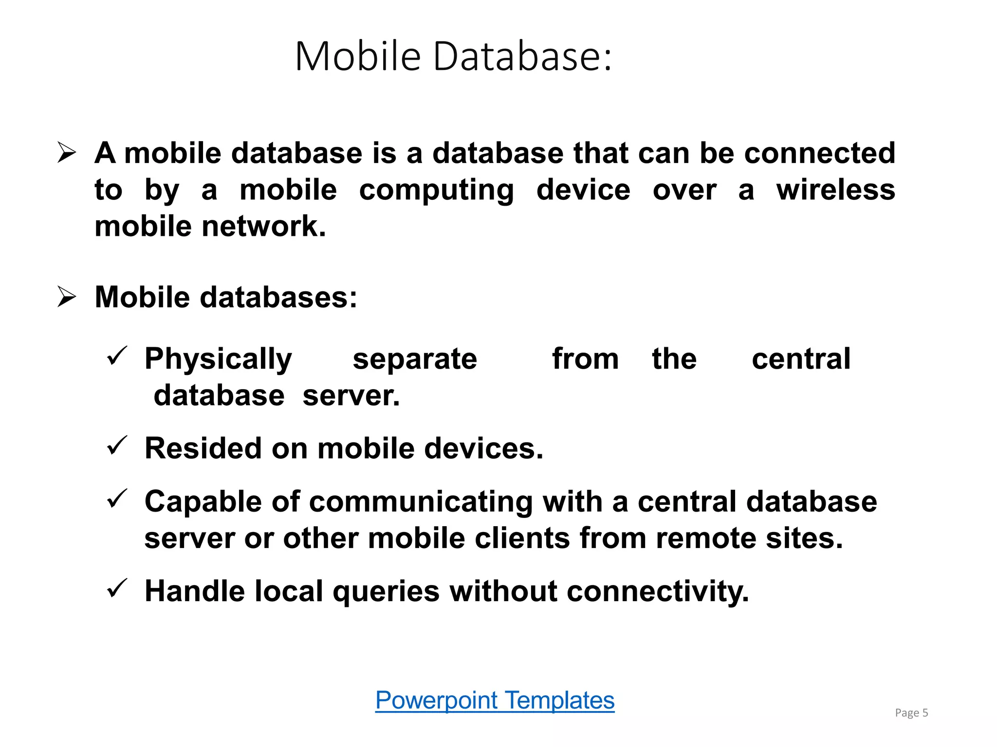 Powerpoint Templates
Mobile Database:
Page 5
 A mobile database is a database that can be connected
to by a mobile computing device over a wireless
mobile network.
 Mobile databases:
 Physically separate from the central
database server.
 Resided on mobile devices.
 Capable of communicating with a central database
server or other mobile clients from remote sites.
 Handle local queries without connectivity.
 
