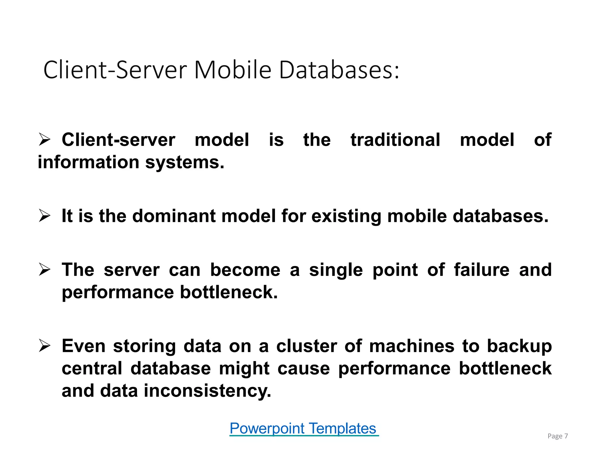 Powerpoint Templates
 Client-server model is the traditional model of
information systems.
 It is the dominant model for existing mobile databases.
 The server can become a single point of failure and
performance bottleneck.
 Even storing data on a cluster of machines to backup
central database might cause performance bottleneck
and data inconsistency.
Client-Server Mobile Databases:
Page 7
 