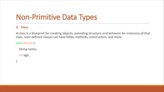 Non-Primitive Data Types
3. Class
A class is a blueprint for creating objects, providing structure and behavior for instances of that
class. User-defined classes can have fields, methods, constructors, and more.
class Person {
String name;
int age;
}
 
