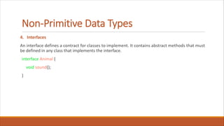 Non-Primitive Data Types
4. Interfaces
An interface defines a contract for classes to implement. It contains abstract methods that must
be defined in any class that implements the interface.
interface Animal {
void sound();
}
 