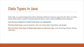 Data Types in Java
Data Type is a special keyword used to allocate sufficient memory space for the data. In other
words, Data Type is used for representing the data in main memory (RAM) of the computer.
Java has two categories in which data types are segregated:
Primitive Data Type: such as boolean, char, int, short, byte, long, float, and double.
Non-Primitive Data Type or Object Data type or reference type: such as String, Classes, Arrays,
Interfaces.
 