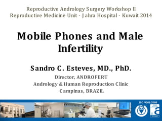Sandro C. Esteves, MD., PhD. 
Director, ANDROFERT 
Andrology& Human Reproduction Clinic 
Campinas, BRAZIL 
Mobile Phones and Male Infertility 
ISO 9001:2008 
Reproductive Andrology Surgery Workshop II 
Reproductive Medicine Unit -JahraHospital -Kuwait 2014  