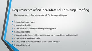 Requirements Of An Ideal Material For Damp Proofing
The requirements of an ideal materials for damp proofing are
• It should be impervious.
• It should be flexible.
• It should be easy to carry out leak proofing joints.
• It should be stable.
• It should be durable. It’s life should be as much as the life of building itself.
• It should resist the load safely.
• It should not contain sulphates, chloride and nitrates.
• It should be cheap. 10
 