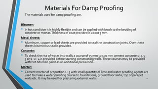 Materials For Damp Proofing
The materials used for damp proofing are.
Bitumen:
• In hot condition it is highly flexible and can be applied with brush to the bedding of
concrete or mortar.Thickness of coat provided is about 3 mm.
Metal sheets:
• Aluminum, copper or lead sheets are provided to seal the construction joints. Over these
sheets bituminous seal is provided.
Concrete:
• To check the rise of water into walls a course of 75 mm to 100 mm cement concrete 1 : 1.5 :
3 or 1 : 2 : 4 is provided before starting constructing walls.These courses may be provided
with hot bitumen paint as an additional precaution.
Mortar:
• Cement mortar of proportion 1 : 3 with small quantity of lime and water proofing agents are
used to make a water proofing course to foundations, ground floor slabs, top of parapet
walls etc. It may be used for plastering external walls. 11
 