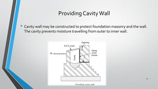 Providing CavityWall
• Cavity wall may be constructed to protect foundation masonry and the wall.
The cavity prevents moisture travelling from outer to inner wall.
15
 