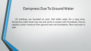 Dampness DueTo GroundWater
All buildings are founded on soils. Soil holds water for a long time.
Sometimes water level may rise and come in contact with foundation. Due to
capillary action moisture from ground rises into foundation, floor and even in
wall.
4
 