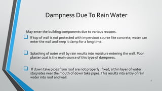 Dampness DueTo RainWater
May enter the building components due to various reasons.
 If top of wall is not protected with impervious course like concrete, water can
enter the wall and keep it damp for a long time.
 Splashing of outer wall by rain results into moisture entering the wall. Poor
plaster coat is the main source of this type of dampness.
 If down take pipes from roof are not properly fixed, a thin layer of water
stagnates near the mouth of down take pipes.This results into entry of rain
water into roof and wall.
5
 