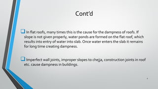 Cont’d
In flat roofs, many times this is the cause for the dampness of roofs. If
slope is not given properly, water ponds are formed on the flat roof, which
results into entry of water into slab. Once water enters the slab it remains
for long time creating dampness.
Imperfect wall joints, improper slopes to chejja, construction joints in roof
etc. cause dampness in buildings.
6
 