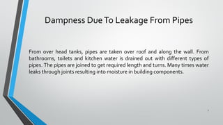 Dampness DueTo Leakage From Pipes
From over head tanks, pipes are taken over roof and along the wall. From
bathrooms, toilets and kitchen water is drained out with different types of
pipes. The pipes are joined to get required length and turns. Many times water
leaks through joints resulting into moisture in building components.
7
 