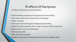 Ill-effects Of Dampness
Ill-effects of dampness are as listed below.
• Patches develop and destroy the appearance of the building.
• Color wash, white wash and paintings are damaged.
• Plaster crumbles.
• Bricks and stones disintegrate endangering the building.
• Steel in the slabs and beam start rusting. It reduces the life of structure.
• Electric short circuits may takes place.
• Flooring may settle.
• Floor covers are damaged.
• Wooden components of buildings like door frames, cupboard warp. 8
 