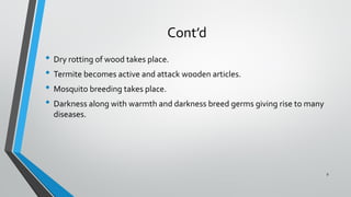 Cont’d
• Dry rotting of wood takes place.
• Termite becomes active and attack wooden articles.
• Mosquito breeding takes place.
• Darkness along with warmth and darkness breed germs giving rise to many
diseases.
9
 
