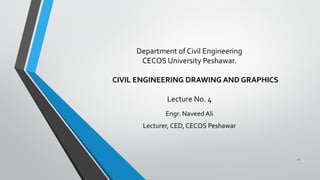 Department of Civil Engineering
CECOS University Peshawar.
CIVIL ENGINEERING DRAWING AND GRAPHICS
Lecture No. 4
Engr. Naveed Ali
Lecturer, CED, CECOS Peshawar
1
 