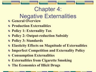 Chapter 4:
Negative Externalities
General Overview
Production Externalities
Policy 1: Externality Tax
Policy 2: Output-reduction Subsidy
Policy 3: Standards
Elasticity Effects on Magnitude of Externalities
Imperfect Competition and Externality Policy
Consumption Externalities
Externalities from Cigarette Smoking
The Economics of Illicit Drugs
 